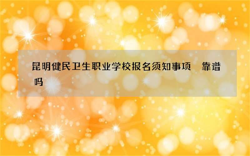 昆明健民卫生职业学校报名须知事项 靠谱吗